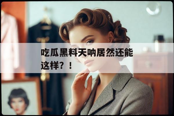吃瓜黑料天呐居然还能这样？！