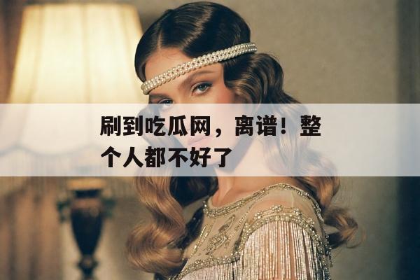 刷到吃瓜网，离谱！整个人都不好了