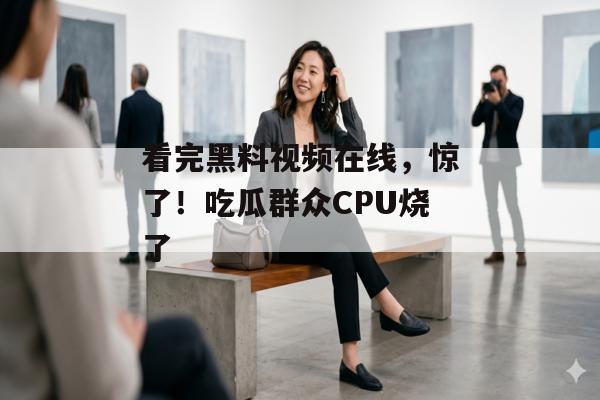 看完黑料视频在线，惊了！吃瓜群众CPU烧了