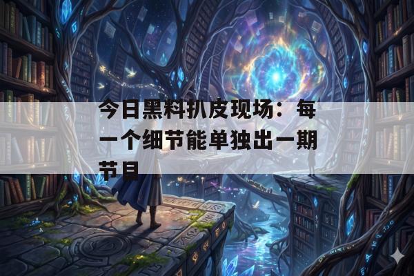 今日黑料扒皮现场：每一个细节能单独出一期节目